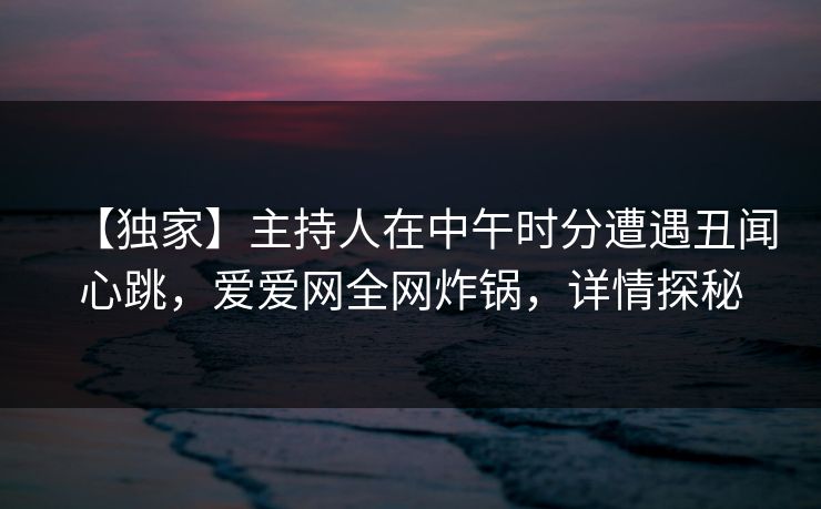 【独家】主持人在中午时分遭遇丑闻心跳,爱爱网全网炸锅,详情探秘