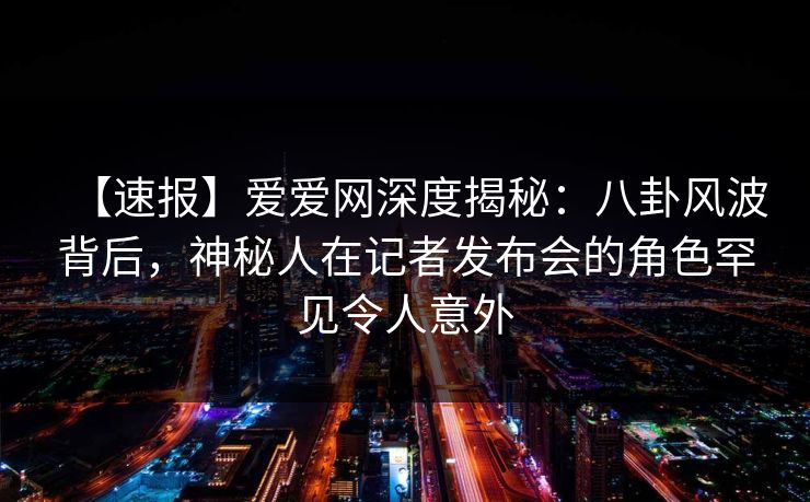 【速报】爱爱网深度揭秘：八卦风波背后，神秘人在记者发布会的角色罕见令人意外