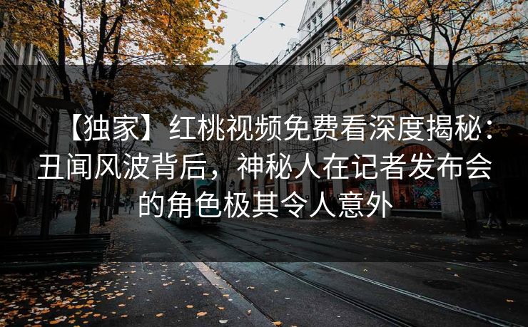 【独家】红桃视频免费看深度揭秘：丑闻风波背后，神秘人在记者发布会的角色极其令人意外