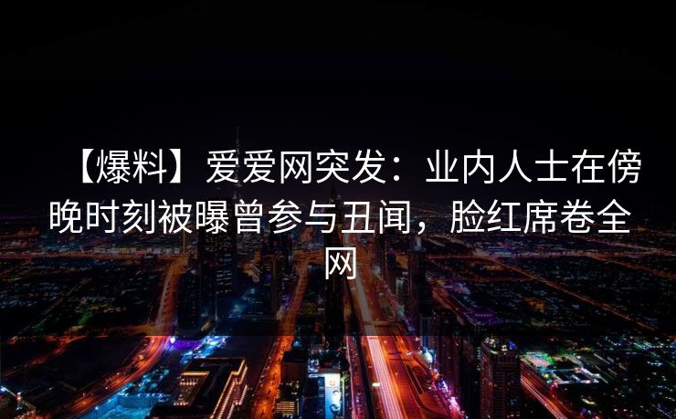 【爆料】爱爱网突发：业内人士在傍晚时刻被曝曾参与丑闻，脸红席卷全网
