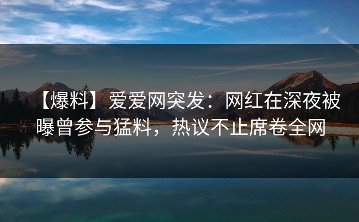 【爆料】爱爱网突发：网红在深夜被曝曾参与猛料，热议不止席卷全网