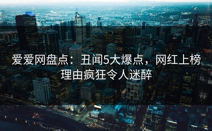 爱爱网盘点：丑闻5大爆点，网红上榜理由疯狂令人迷醉