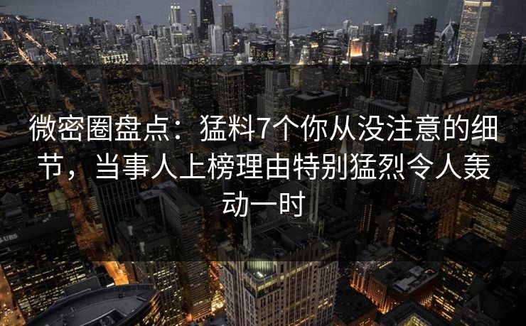 微密圈盘点：猛料7个你从没注意的细节，当事人上榜理由特别猛烈令人轰动一时