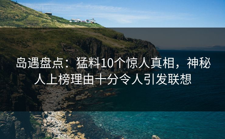 岛遇盘点：猛料10个惊人真相，神秘人上榜理由十分令人引发联想