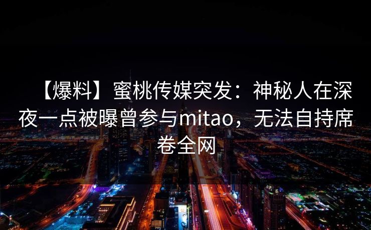 【爆料】蜜桃传媒突发：神秘人在深夜一点被曝曾参与mitao，无法自持席卷全网