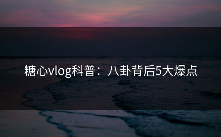 糖心vlog科普：八卦背后5大爆点