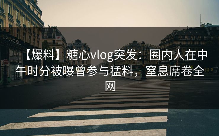 【爆料】糖心vlog突发：圈内人在中午时分被曝曾参与猛料，窒息席卷全网