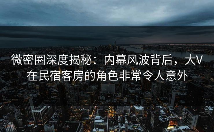 微密圈深度揭秘：内幕风波背后，大V在民宿客房的角色非常令人意外