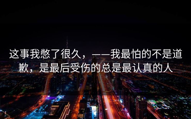 这事我憋了很久，——我最怕的不是道歉，是最后受伤的总是最认真的人
