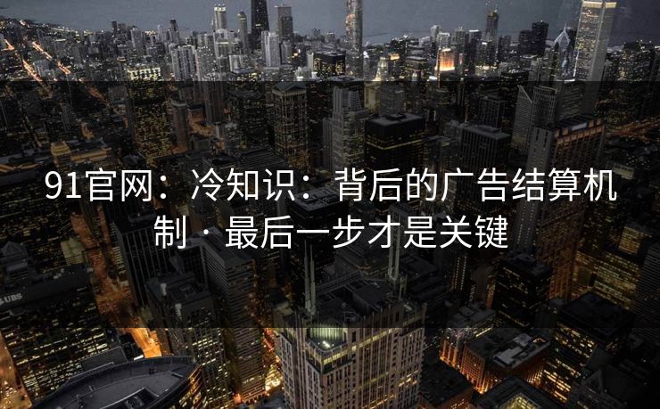 91官网：冷知识：背后的广告结算机制 · 最后一步才是关键