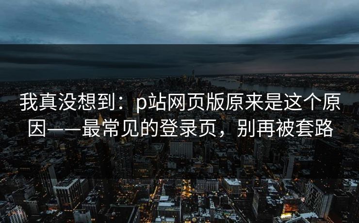 我真没想到:p站网页版原来是这个原因——最常见的登录页,别再被套路
