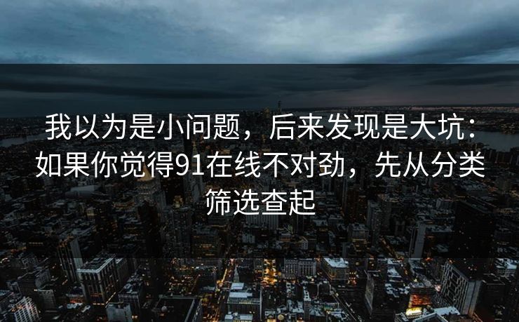 详细阅读:我以为是小问题,后来发现是大坑:如果你觉得91在线不对劲,先从分类筛选查起 我以为是小问题,后来发现是大坑:如果你觉得91在线不对劲,先从分类筛选查起