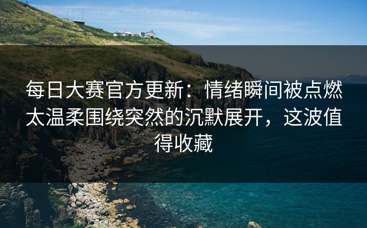 每日大赛官方更新：情绪瞬间被点燃太温柔围绕突然的沉默展开，这波值得收藏