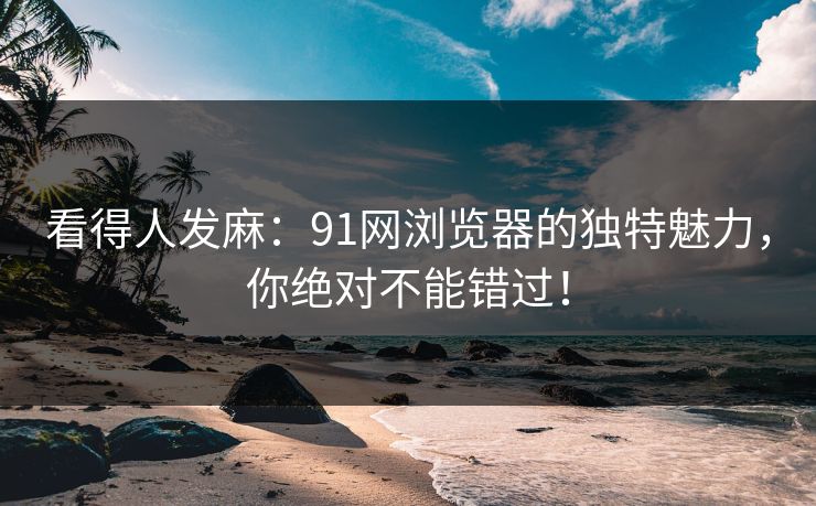看得人发麻：91网浏览器的独特魅力，你绝对不能错过！
