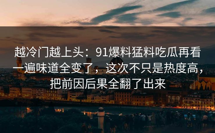 越冷门越上头：91爆料猛料吃瓜再看一遍味道全变了，这次不只是热度高，把前因后果全翻了出来