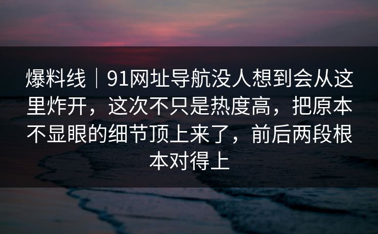 爆料线｜91网址导航没人想到会从这里炸开，这次不只是热度高，把原本不显眼的细节顶上来了，前后两段根本对得上
