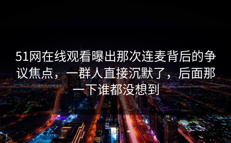51网在线观看曝出那次连麦背后的争议焦点，一群人直接沉默了，后面那一下谁都没想到