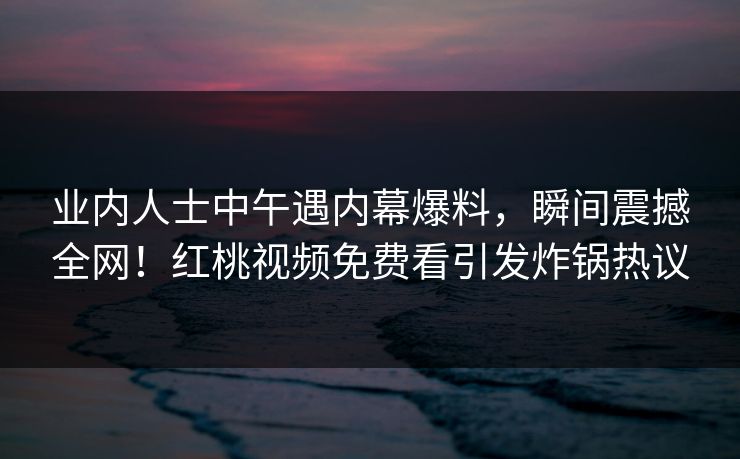 业内人士中午遇内幕爆料，瞬间震撼全网！红桃视频免费看引发炸锅热议