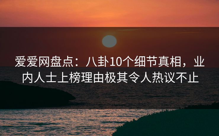 爱爱网盘点：八卦10个细节真相，业内人士上榜理由极其令人热议不止
