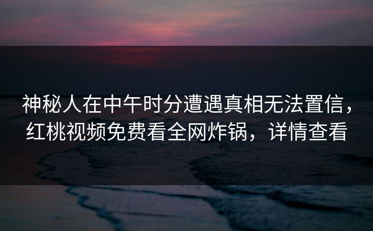 神秘人在中午时分遭遇真相无法置信，红桃视频免费看全网炸锅，详情查看