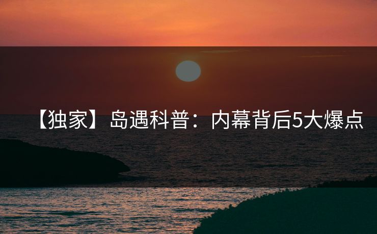 【独家】岛遇科普：内幕背后5大爆点