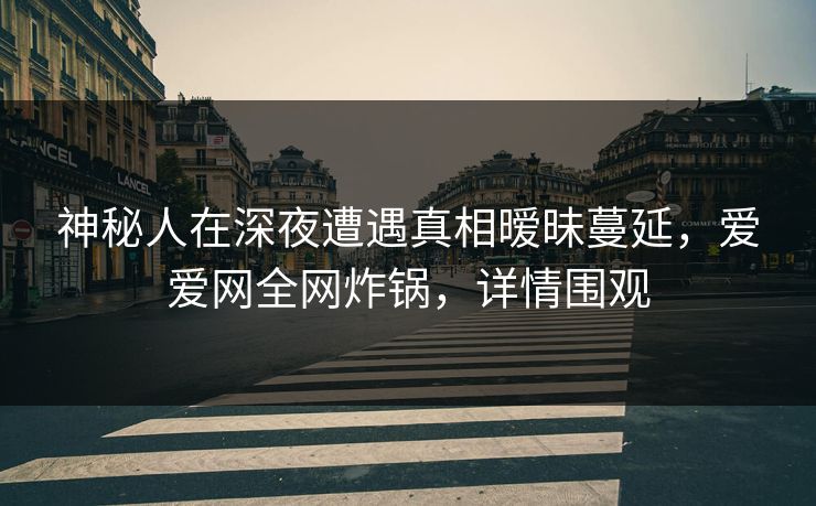 神秘人在深夜遭遇真相暧昧蔓延，爱爱网全网炸锅，详情围观
