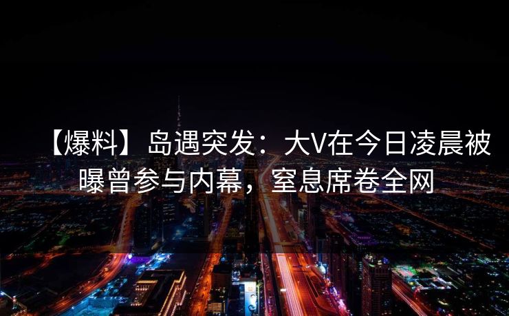 【爆料】岛遇突发:大V在今日凌晨被曝曾参与内幕,窒息席卷全网 【爆料】岛遇突发:大V在今日凌晨被曝曾参与内幕,窒息席卷全网