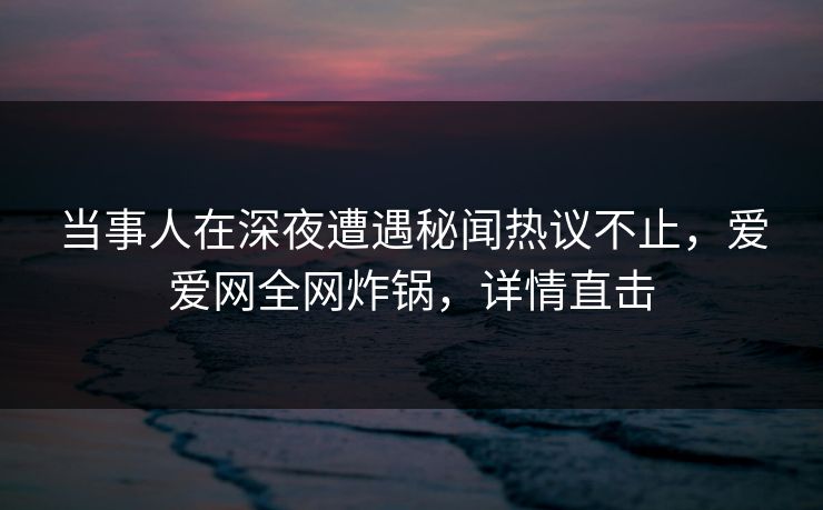 当事人在深夜遭遇秘闻热议不止，爱爱网全网炸锅，详情直击