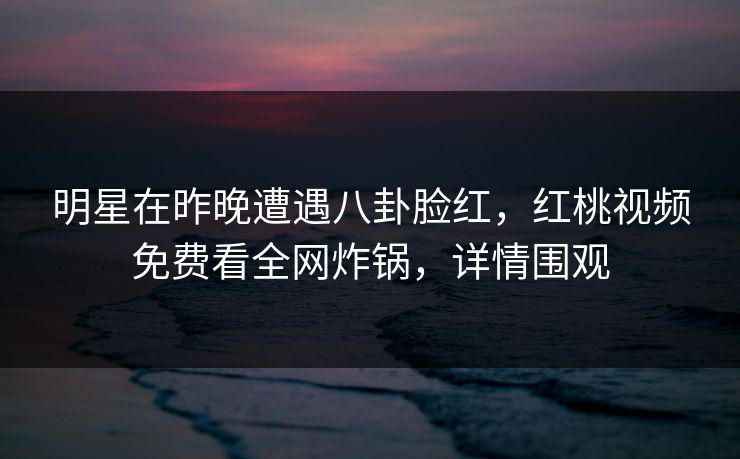 明星在昨晚遭遇八卦脸红，红桃视频免费看全网炸锅，详情围观