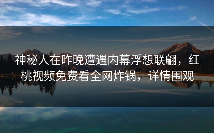 神秘人在昨晚遭遇内幕浮想联翩，红桃视频免费看全网炸锅，详情围观