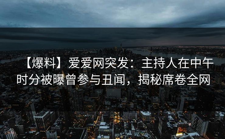 【爆料】爱爱网突发：主持人在中午时分被曝曾参与丑闻，揭秘席卷全网