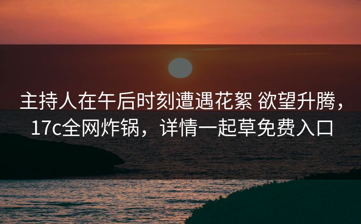 主持人在午后时刻遭遇花絮 欲望升腾，17c全网炸锅，详情一起草免费入口