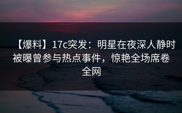 【爆料】17c突发：明星在夜深人静时被曝曾参与热点事件，惊艳全场席卷全网