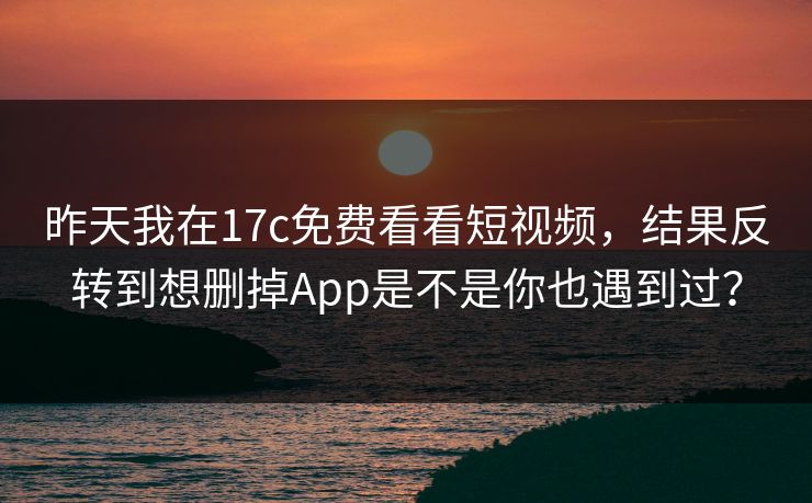 昨天我在17c免费看看短视频，结果反转到想删掉App是不是你也遇到过？