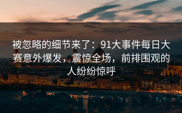 被忽略的细节来了：91大事件每日大赛意外爆发，震惊全场，前排围观的人纷纷惊呼